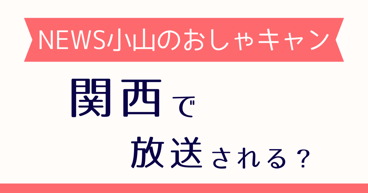 NEWS小山のおしゃキャンは関西で放送される？